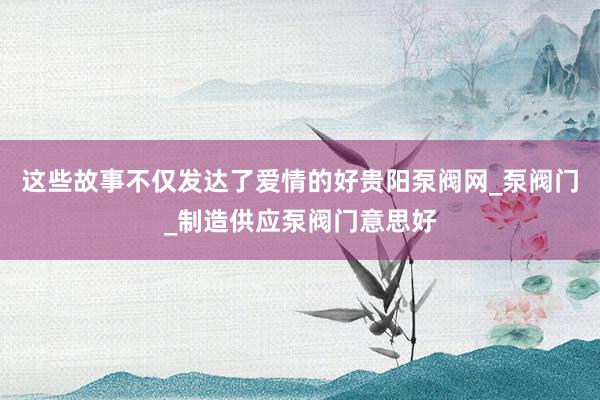 这些故事不仅发达了爱情的好贵阳泵阀网_泵阀门_制造供应泵阀门意思好