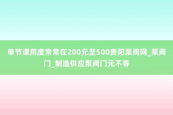 单节课用度常常在200元至500贵阳泵阀网_泵阀门_制造供应泵阀门元不等