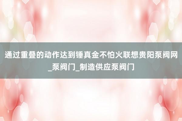 通过重叠的动作达到锤真金不怕火联想贵阳泵阀网_泵阀门_制造供应泵阀门