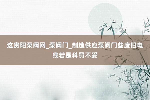 这贵阳泵阀网_泵阀门_制造供应泵阀门些废旧电线若是科罚不妥